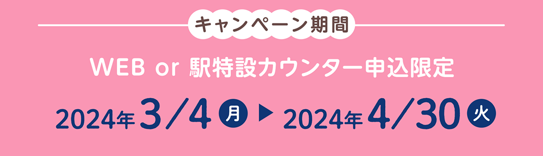 キャンペーン期間　2024年3月4日～2024年4月30日 WEB or 駅特設カウンター申込限定