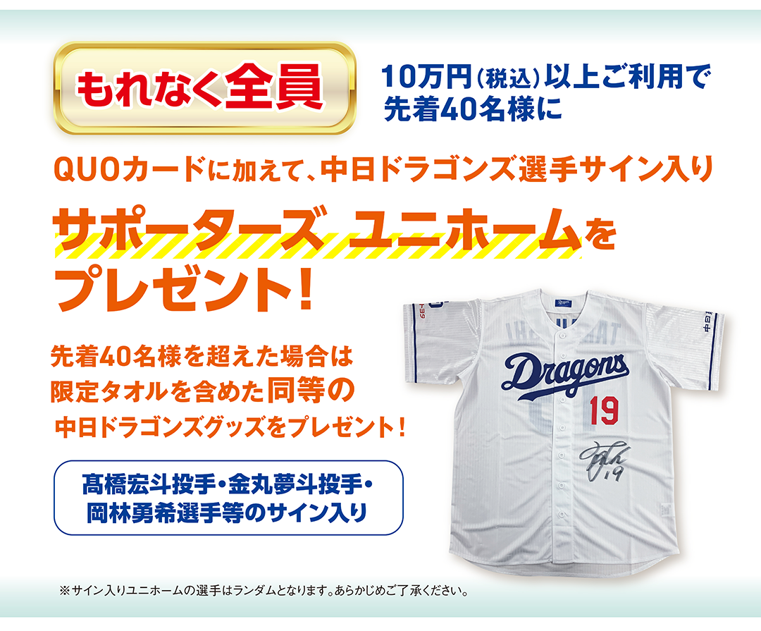 100,000円（税込）以上ご利用で先着40名様に もれなく全員 QUOカードに加えて、中日ドラゴンズ選手サイン入りサポーターズユニホームをプレゼント！
